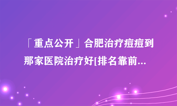 「重点公开」合肥治疗痘痘到那家医院治疗好[排名靠前]合肥治青春痘排行榜