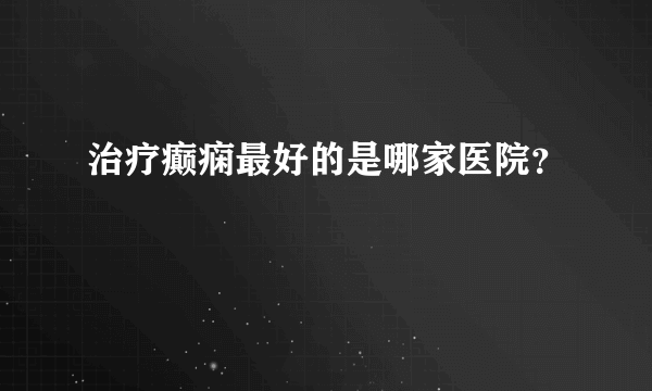 治疗癫痫最好的是哪家医院？