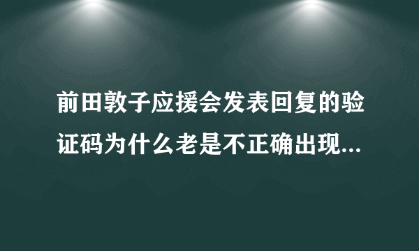 前田敦子应援会发表回复的验证码为什么老是不正确出现这样的话 您输入的验证码不正确，无法提交，请修改。