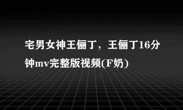 宅男女神王俪丁，王俪丁16分钟mv完整版视频(F奶) 