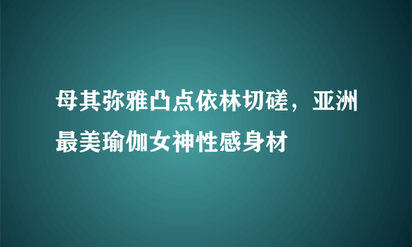 母其弥雅凸点依林切磋，亚洲最美瑜伽女神性感身材 