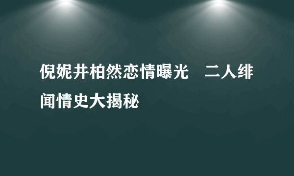 倪妮井柏然恋情曝光   二人绯闻情史大揭秘