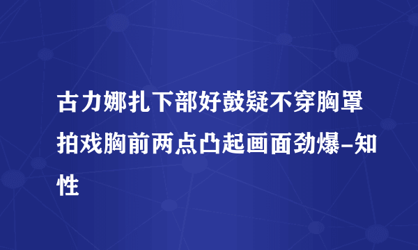 古力娜扎下部好鼓疑不穿胸罩拍戏胸前两点凸起画面劲爆-知性