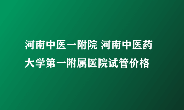 河南中医一附院 河南中医药大学第一附属医院试管价格