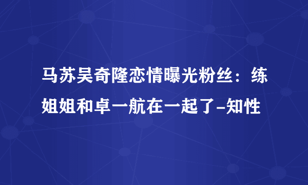 马苏吴奇隆恋情曝光粉丝：练姐姐和卓一航在一起了-知性