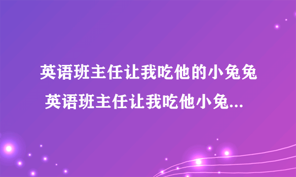 英语班主任让我吃他的小兔兔 英语班主任让我吃他小兔兔什么意思？