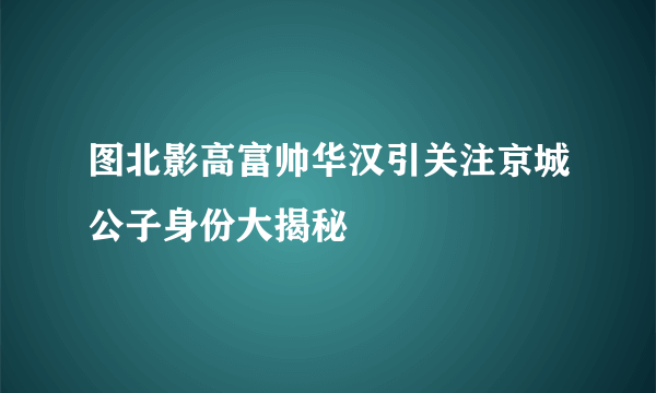 图北影高富帅华汉引关注京城公子身份大揭秘