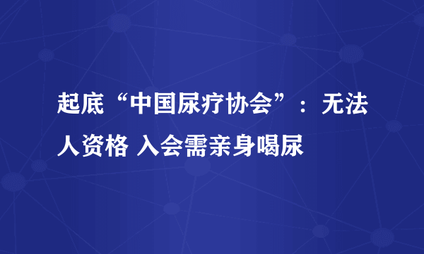 起底“中国尿疗协会”：无法人资格 入会需亲身喝尿