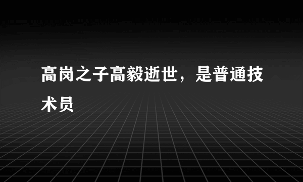 高岗之子高毅逝世，是普通技术员