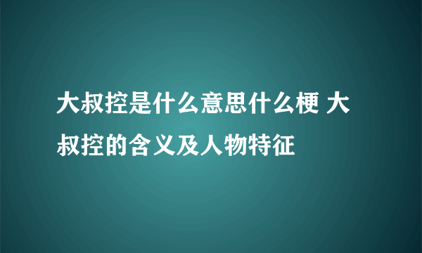 大叔控是什么意思什么梗 大叔控的含义及人物特征