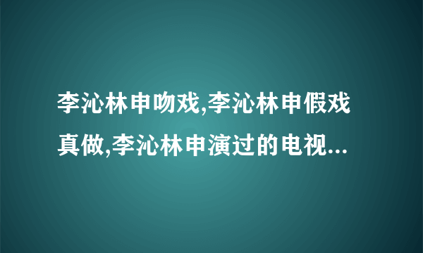 李沁林申吻戏,李沁林申假戏真做,李沁林申演过的电视剧-知性