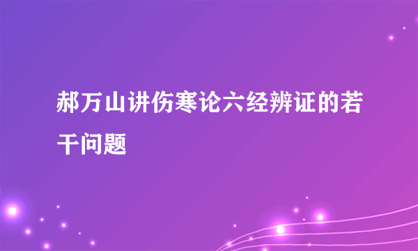 郝万山讲伤寒论六经辨证的若干问题