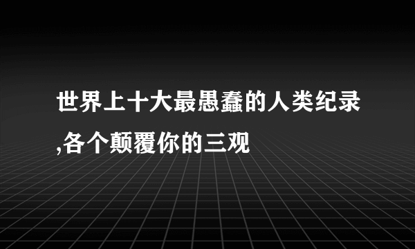 世界上十大最愚蠢的人类纪录,各个颠覆你的三观