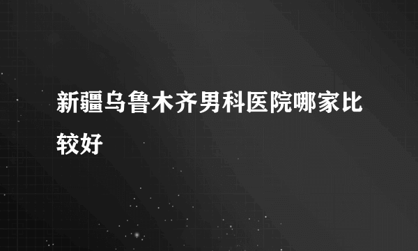 新疆乌鲁木齐男科医院哪家比较好