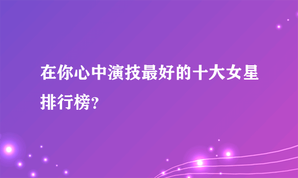 在你心中演技最好的十大女星排行榜？