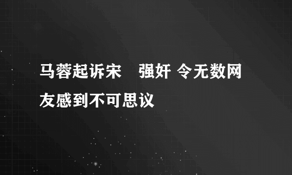 马蓉起诉宋喆强奸 令无数网友感到不可思议