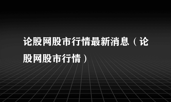 论股网股市行情最新消息（论股网股市行情）