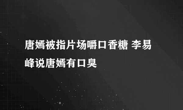 唐嫣被指片场嚼口香糖 李易峰说唐嫣有口臭