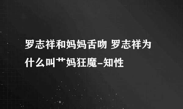 罗志祥和妈妈舌吻 罗志祥为什么叫艹妈狂魔-知性