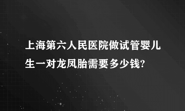 上海第六人民医院做试管婴儿生一对龙凤胎需要多少钱?