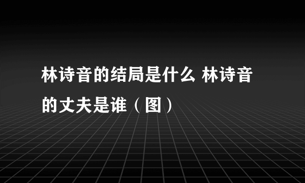 林诗音的结局是什么 林诗音的丈夫是谁（图）