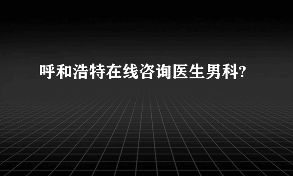 呼和浩特在线咨询医生男科?