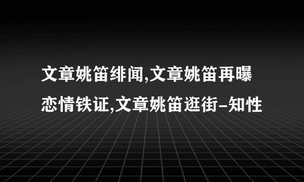 文章姚笛绯闻,文章姚笛再曝恋情铁证,文章姚笛逛街-知性