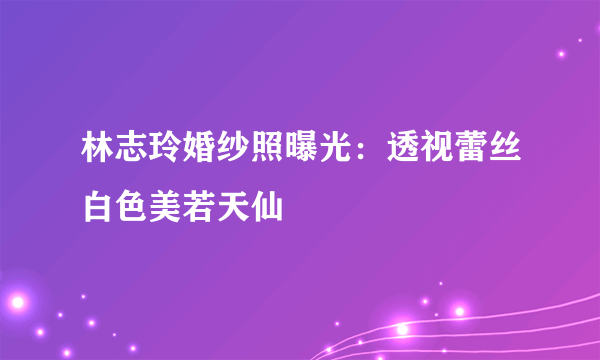 林志玲婚纱照曝光：透视蕾丝白色美若天仙