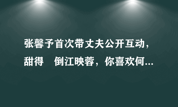 张馨予首次带丈夫公开互动，甜得齁倒江映蓉，你喜欢何捷这样的暖男吗？