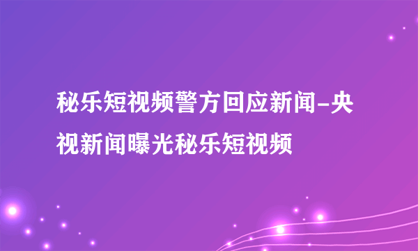 秘乐短视频警方回应新闻-央视新闻曝光秘乐短视频