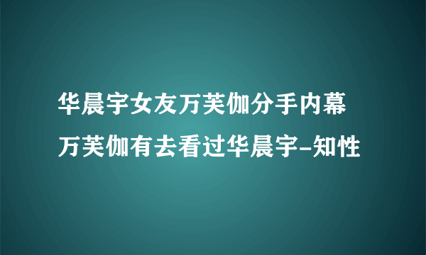 华晨宇女友万芙伽分手内幕 万芙伽有去看过华晨宇-知性