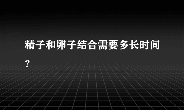 精子和卵子结合需要多长时间？