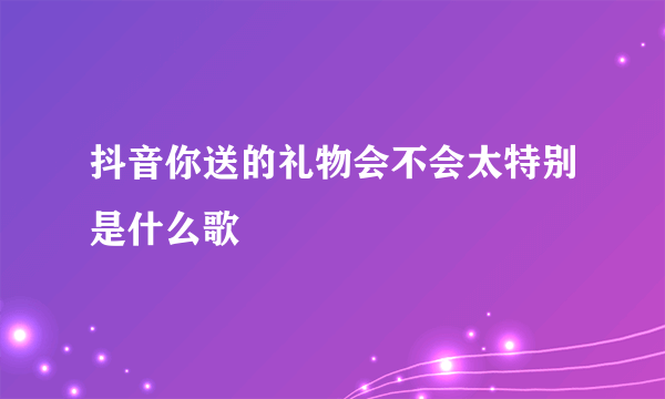 抖音你送的礼物会不会太特别是什么歌