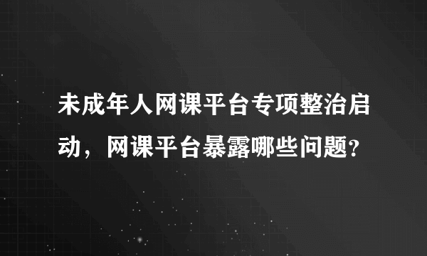 未成年人网课平台专项整治启动，网课平台暴露哪些问题？