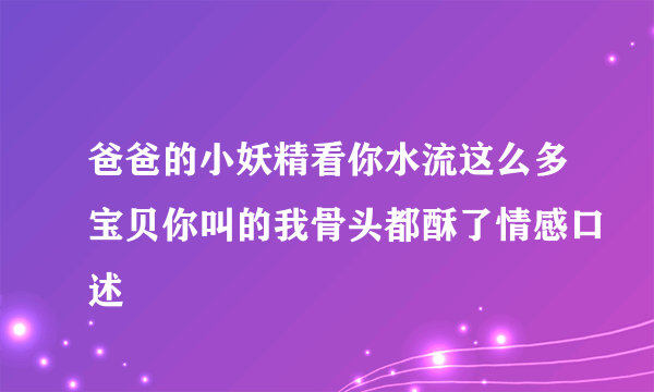 爸爸的小妖精看你水流这么多宝贝你叫的我骨头都酥了情感口述