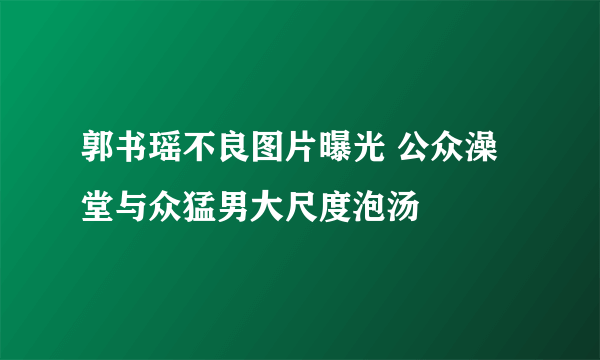 郭书瑶不良图片曝光 公众澡堂与众猛男大尺度泡汤