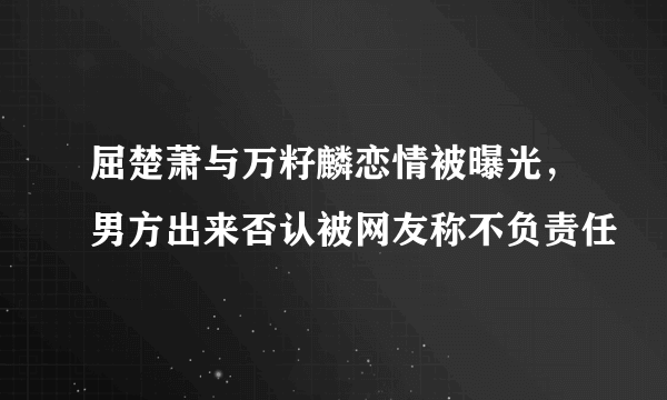 屈楚萧与万籽麟恋情被曝光，男方出来否认被网友称不负责任