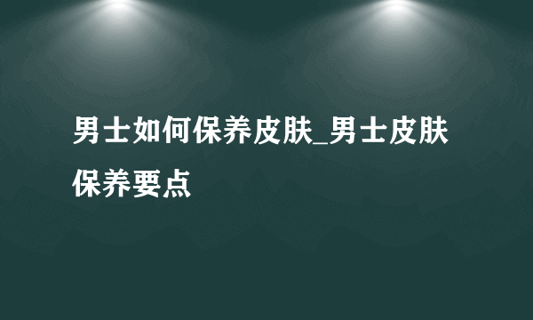 男士如何保养皮肤_男士皮肤保养要点