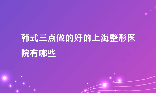 韩式三点做的好的上海整形医院有哪些