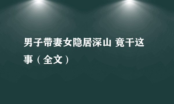 男子带妻女隐居深山 竟干这事（全文）