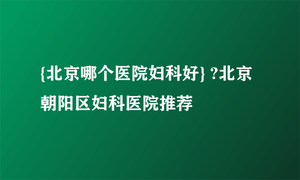 {北京哪个医院妇科好} ?北京朝阳区妇科医院推荐