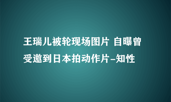 王瑞儿被轮现场图片 自曝曾受邀到日本拍动作片-知性