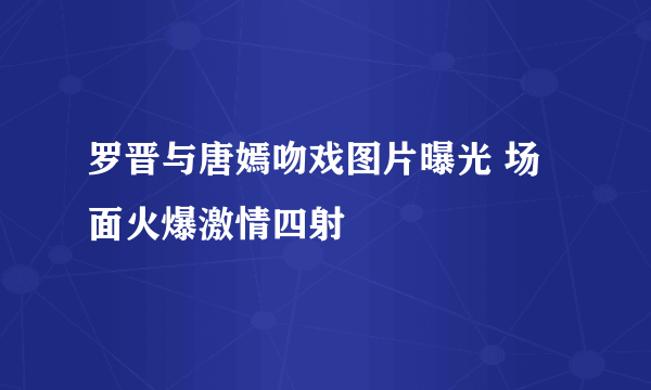 罗晋与唐嫣吻戏图片曝光 场面火爆激情四射