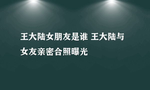 王大陆女朋友是谁 王大陆与女友亲密合照曝光