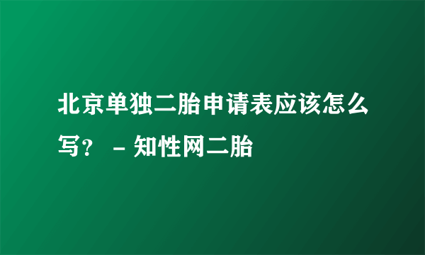 北京单独二胎申请表应该怎么写？ - 知性网二胎