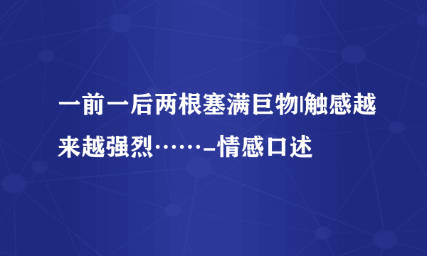 一前一后两根塞满巨物|触感越来越强烈……-情感口述