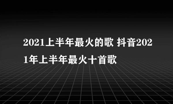 2021上半年最火的歌 抖音2021年上半年最火十首歌