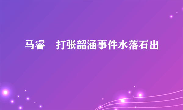 马睿菈打张韶涵事件水落石出