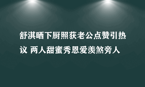 舒淇晒下厨照获老公点赞引热议 两人甜蜜秀恩爱羡煞旁人