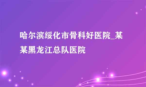 哈尔滨绥化市骨科好医院_某某黑龙江总队医院